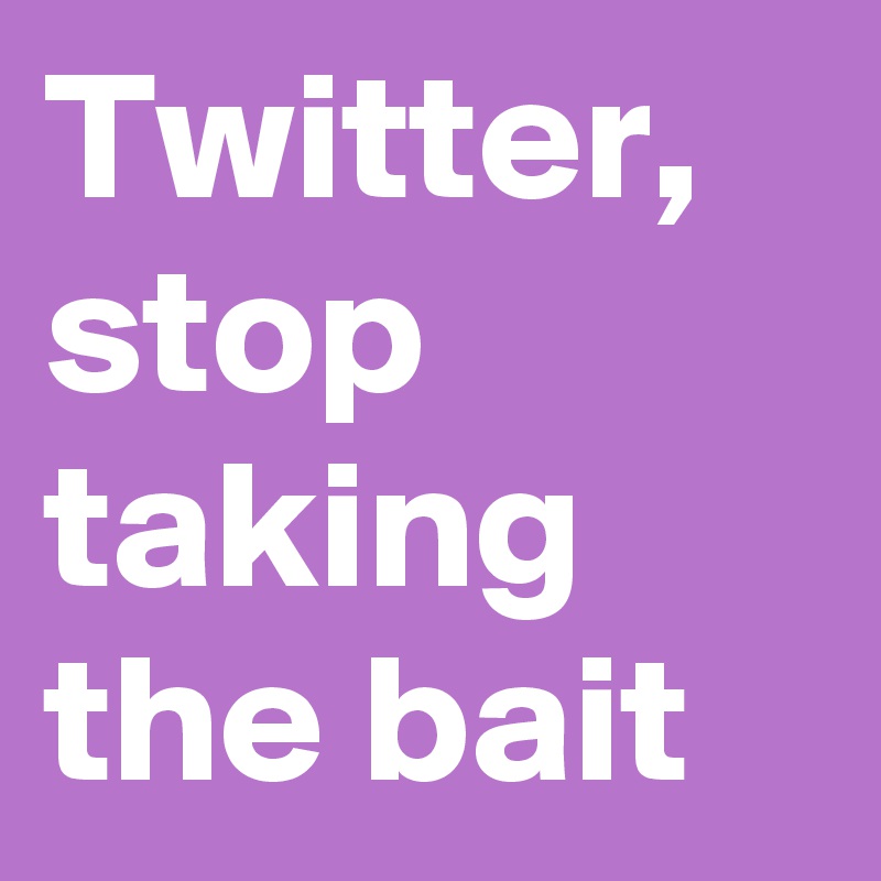 Twitter, stop taking the bait
