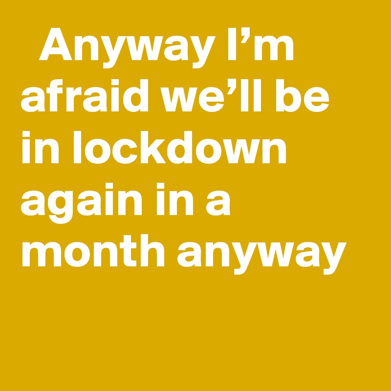   Anyway I’m afraid we’ll be in lockdown again in a month anyway
