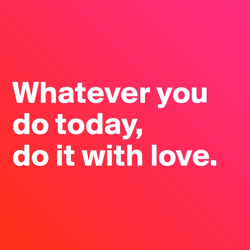 

Whatever you do today, 
do it with love.

