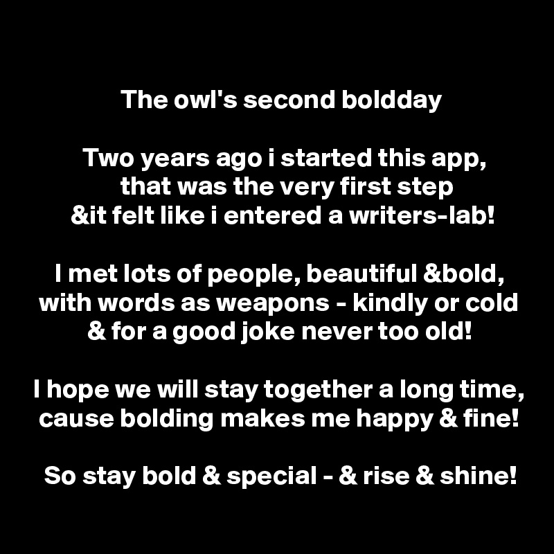 

                 The owl's second boldday

          Two years ago i started this app,
                 that was the very first step
        &it felt like i entered a writers-lab!

     I met lots of people, beautiful &bold,
  with words as weapons - kindly or cold
           & for a good joke never too old!

 I hope we will stay together a long time,
  cause bolding makes me happy & fine!

   So stay bold & special - & rise & shine!

