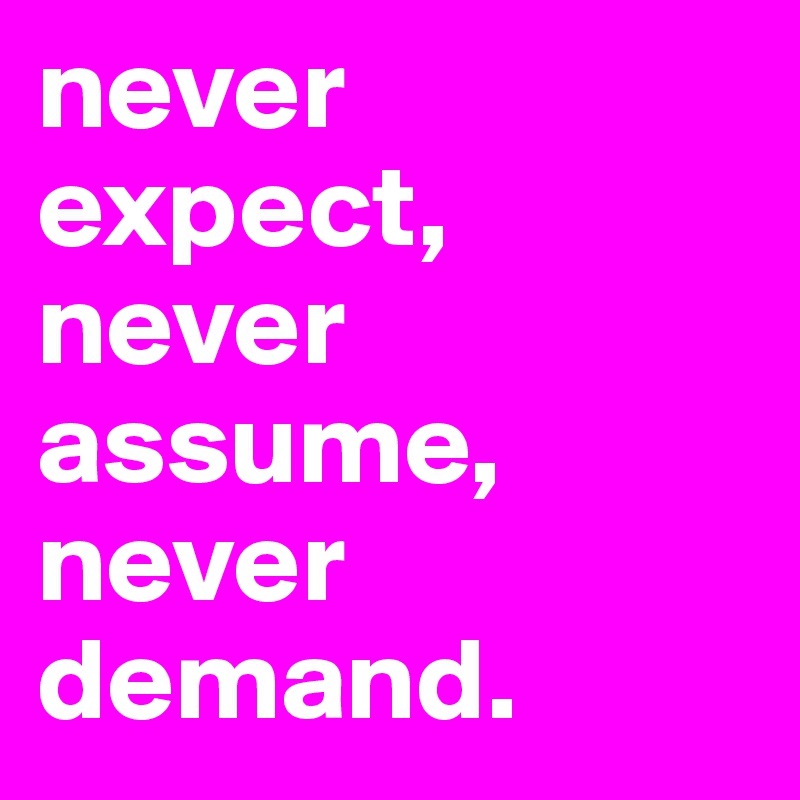 never expect,
never assume,
never demand. 