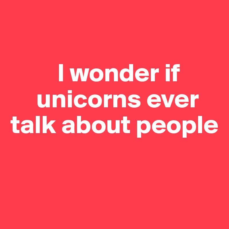 

         I wonder if    
     unicorns ever talk about people 

