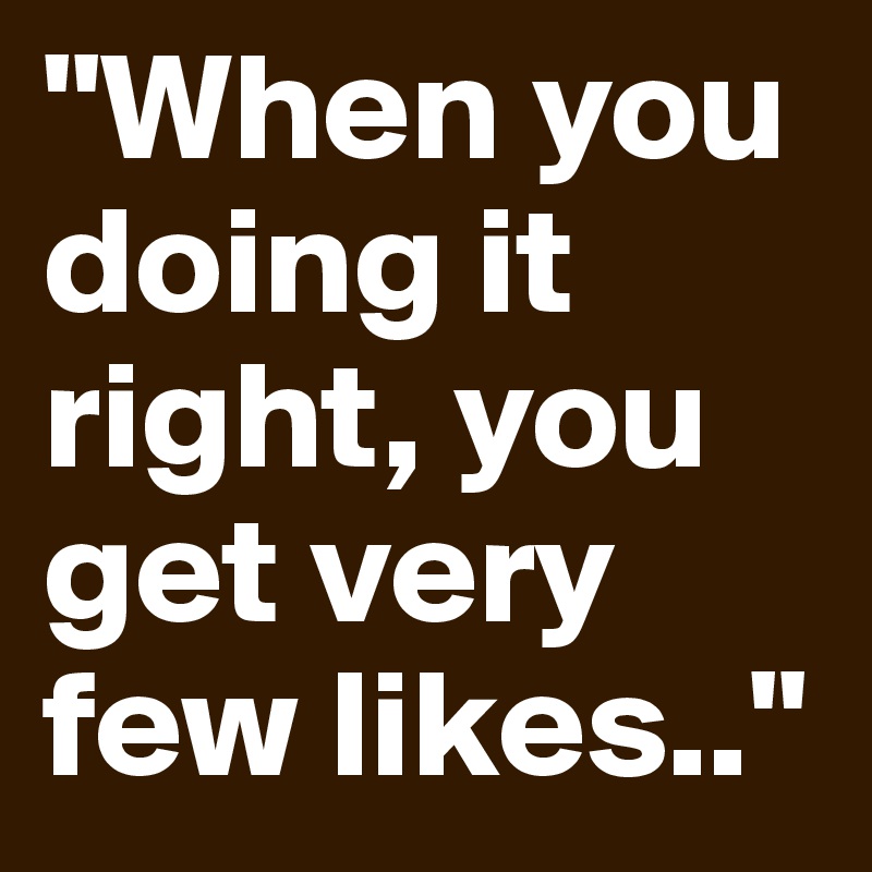 "When you doing it right, you get very few likes.."