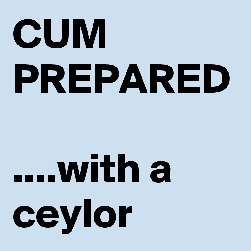 CUM PREPARED

....with a ceylor