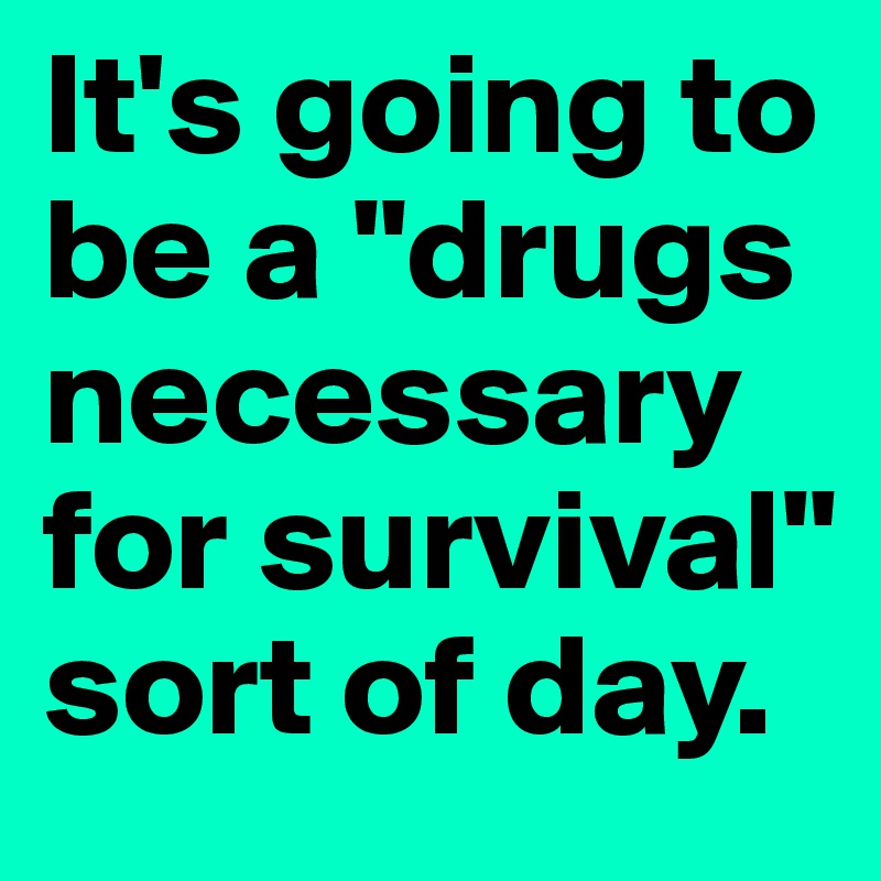 It's going to be a "drugs necessary for survival" sort of day.