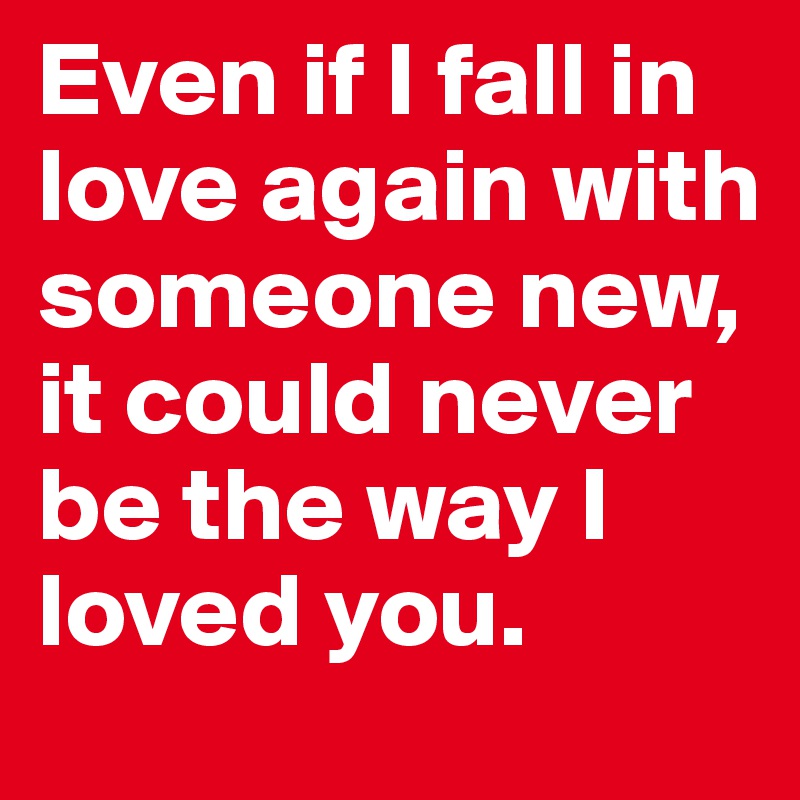 Even if I fall in love again with someone new, it could never be the way I loved you. 