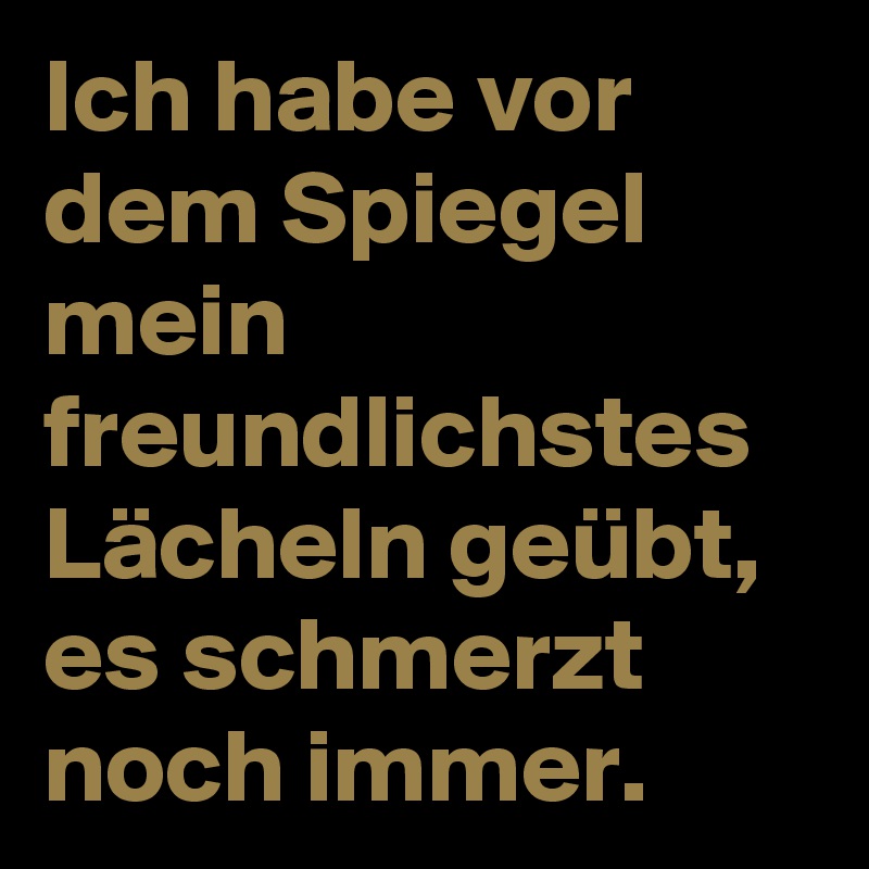 Ich habe vor dem Spiegel mein freundlichstes Lächeln geübt, es schmerzt noch immer.