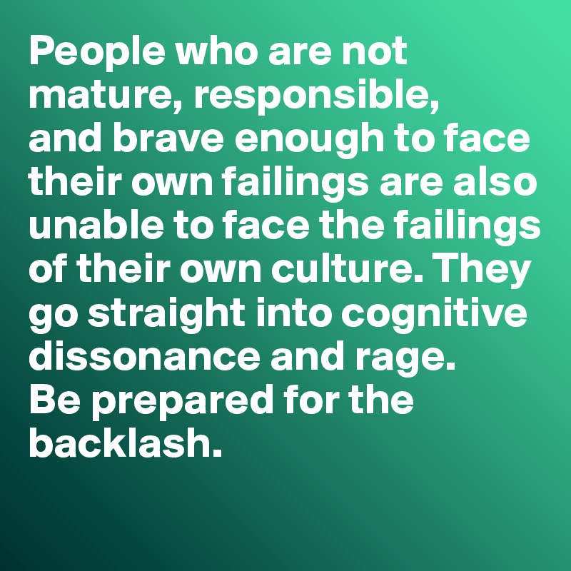 People who are not mature, responsible,  
and brave enough to face their own failings are also unable to face the failings of their own culture. They go straight into cognitive dissonance and rage. 
Be prepared for the backlash. 
