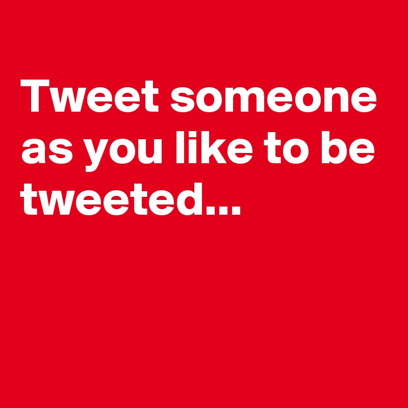 
Tweet someone as you like to be tweeted...


