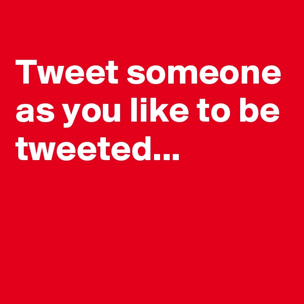 
Tweet someone as you like to be tweeted...



