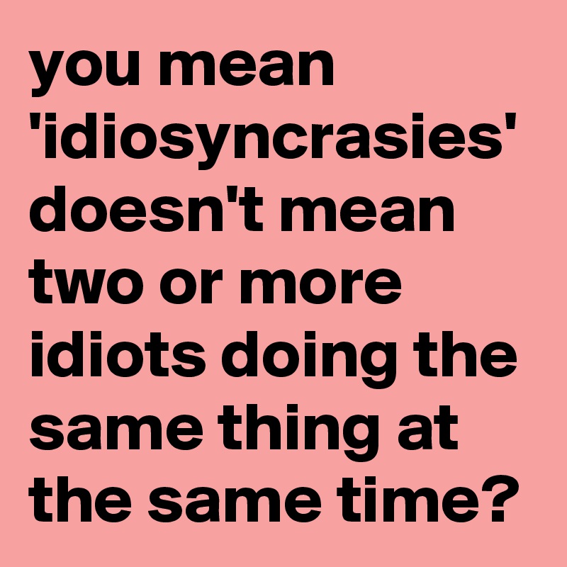 you-mean-idiosyncrasies-doesn-t-mean-two-or-more-idiots-doing-the