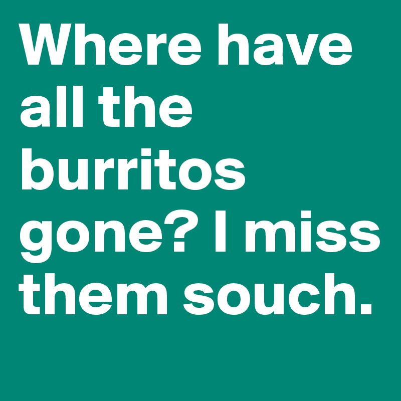 Where have all the burritos gone? I miss them souch.