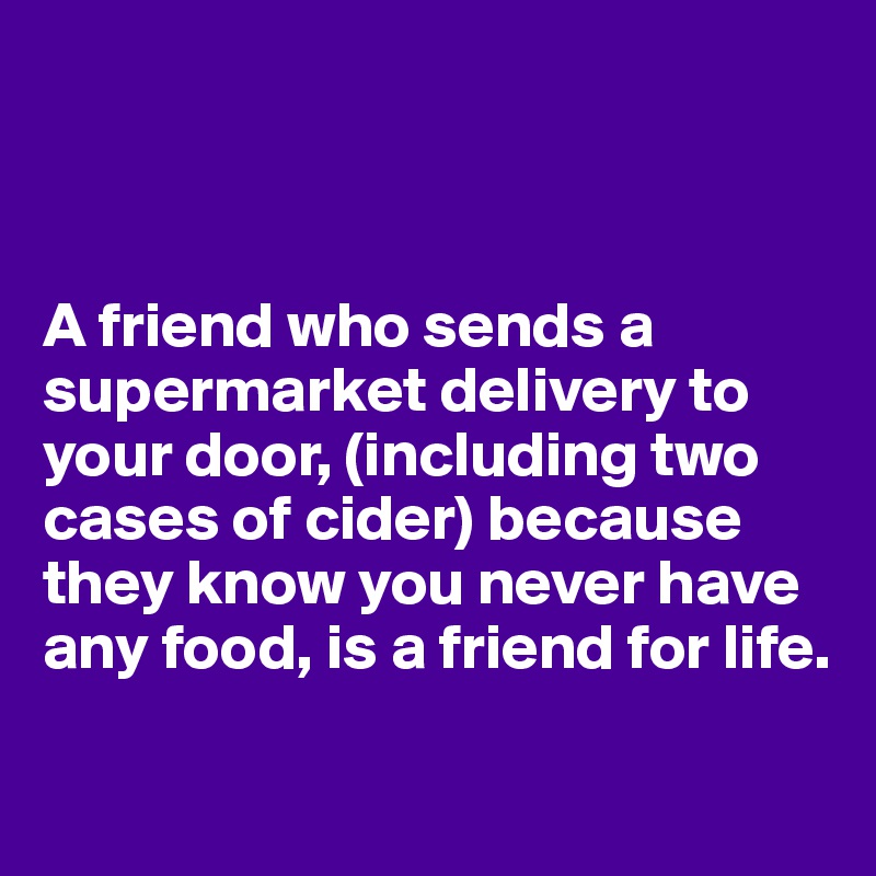 



A friend who sends a supermarket delivery to your door, (including two cases of cider) because they know you never have any food, is a friend for life.

 