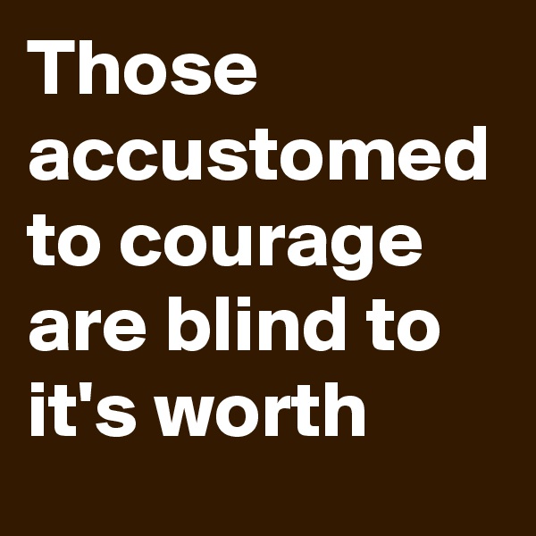Those accustomed to courage are blind to it's worth