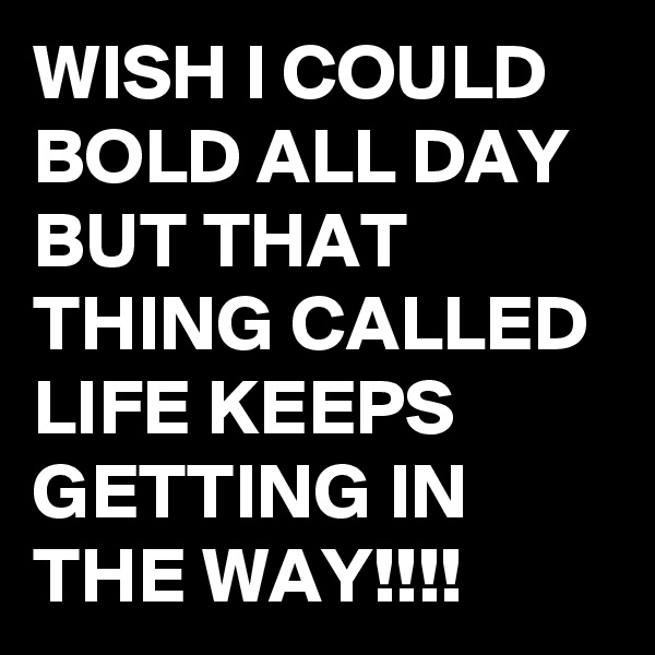 WISH I COULD BOLD ALL DAY BUT THAT THING CALLED LIFE KEEPS GETTING IN THE WAY!!!!
