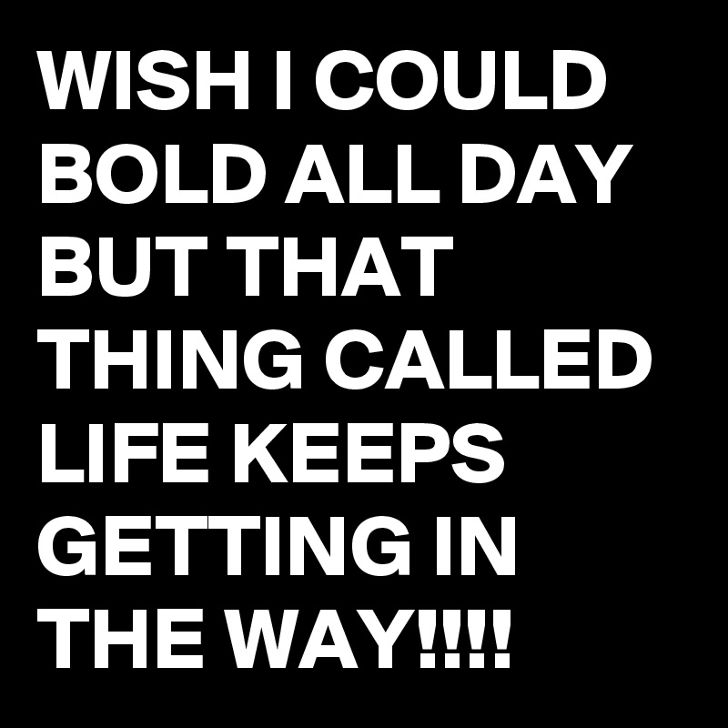 WISH I COULD BOLD ALL DAY BUT THAT THING CALLED LIFE KEEPS GETTING IN THE WAY!!!!