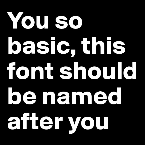You so basic, this font should be named after you