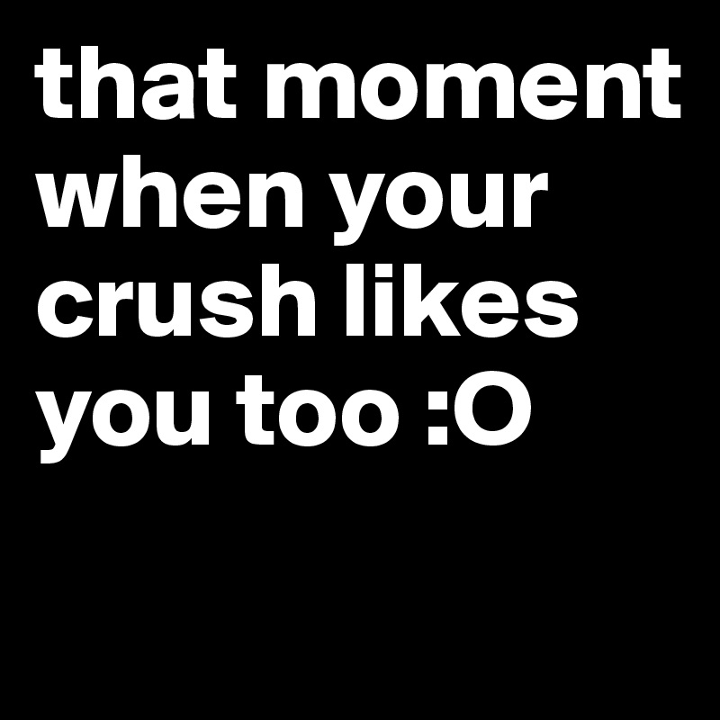 that moment when your crush likes you too :O 
