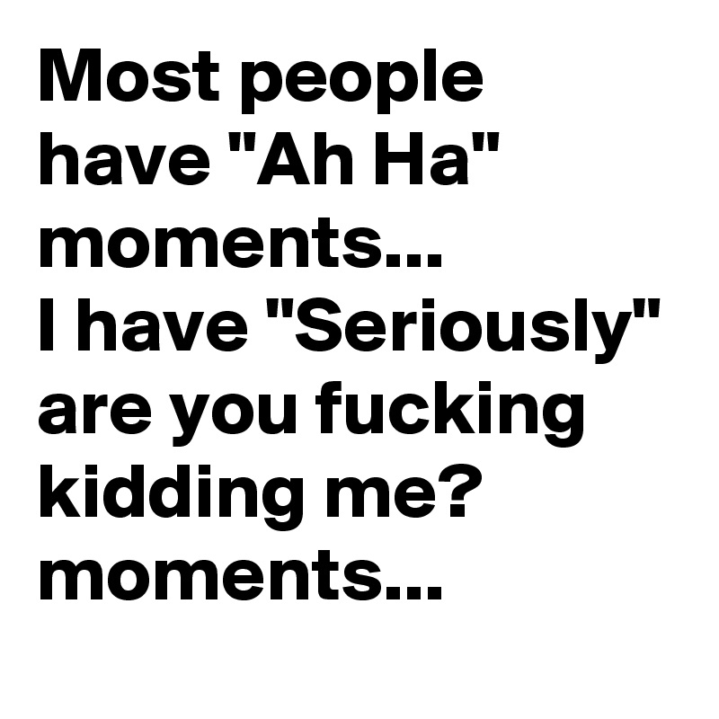 Most people have "Ah Ha" moments...              I have "Seriously" are you fucking kidding me? moments...   