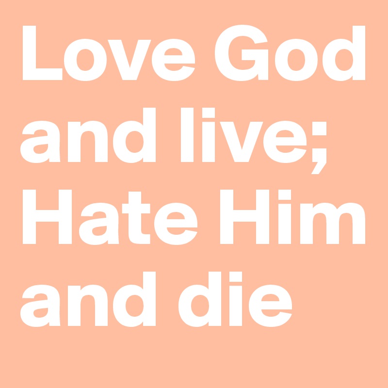 Love God and live;  Hate Him and die