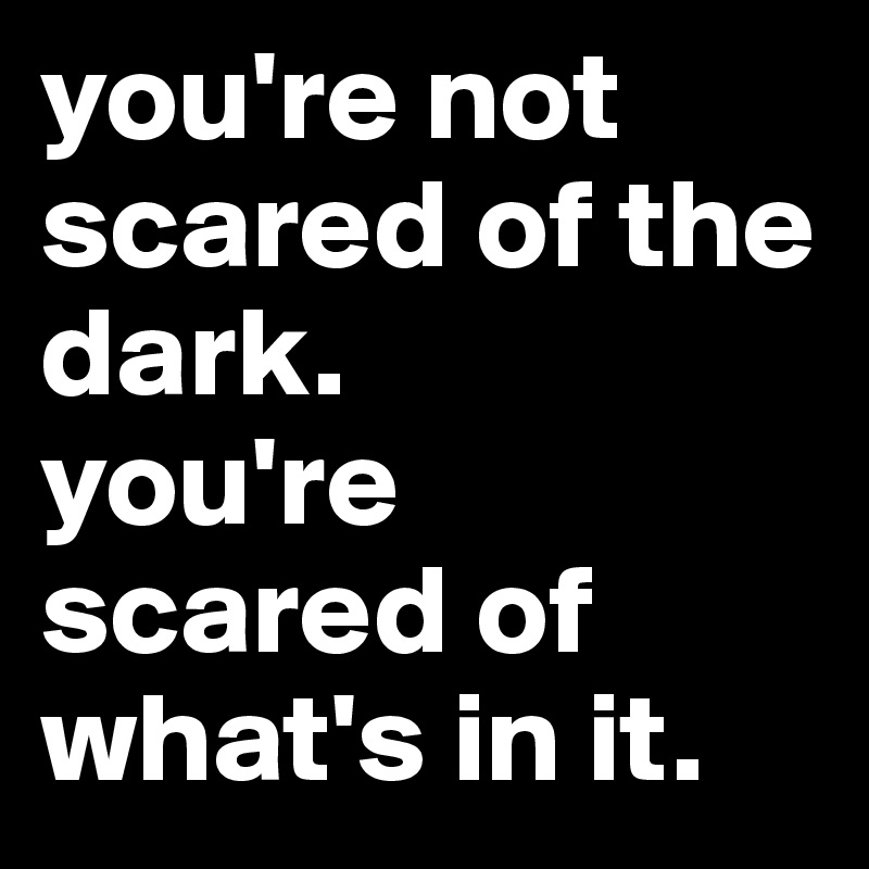 you're not scared of the dark.
you're scared of what's in it.