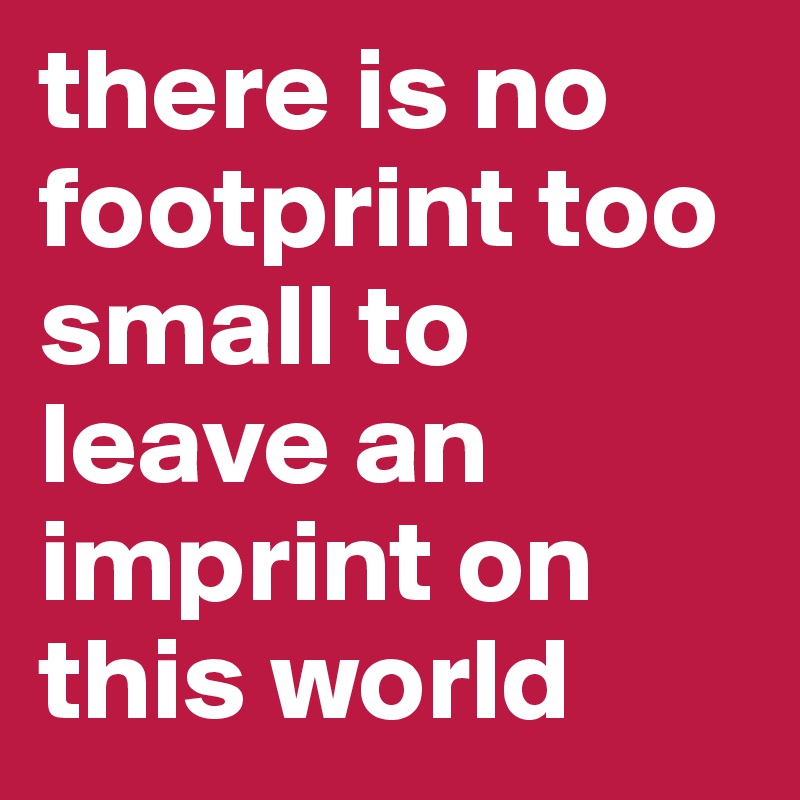 there is no footprint too small to leave an imprint on this world