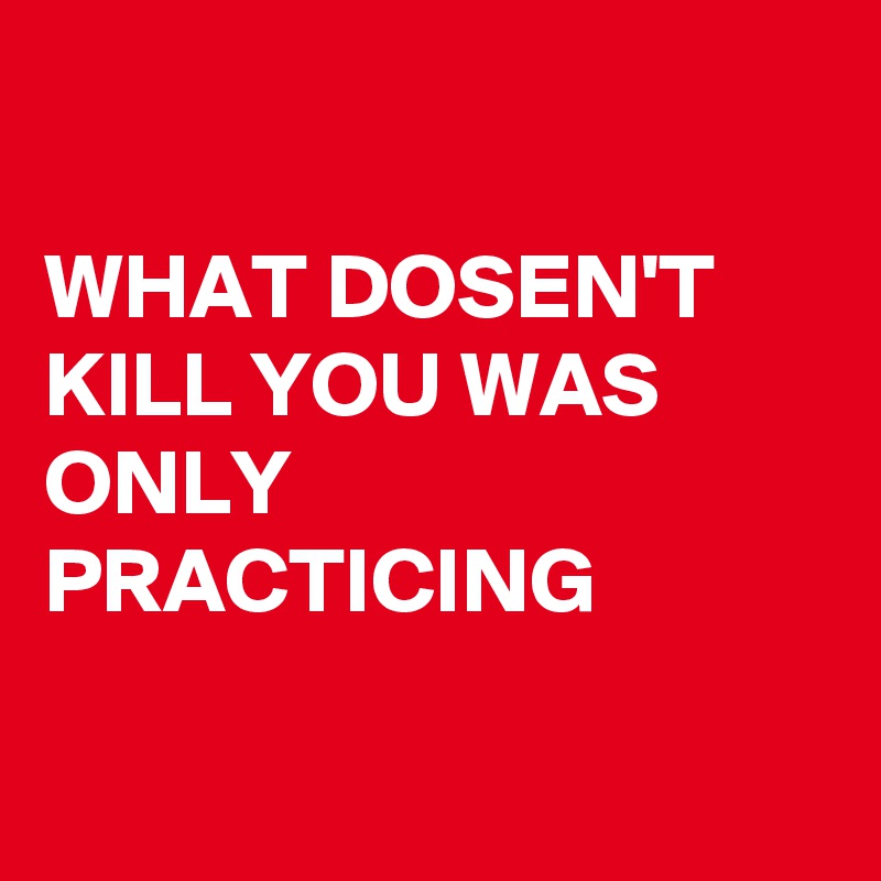 

WHAT DOSEN'T KILL YOU WAS ONLY PRACTICING 

