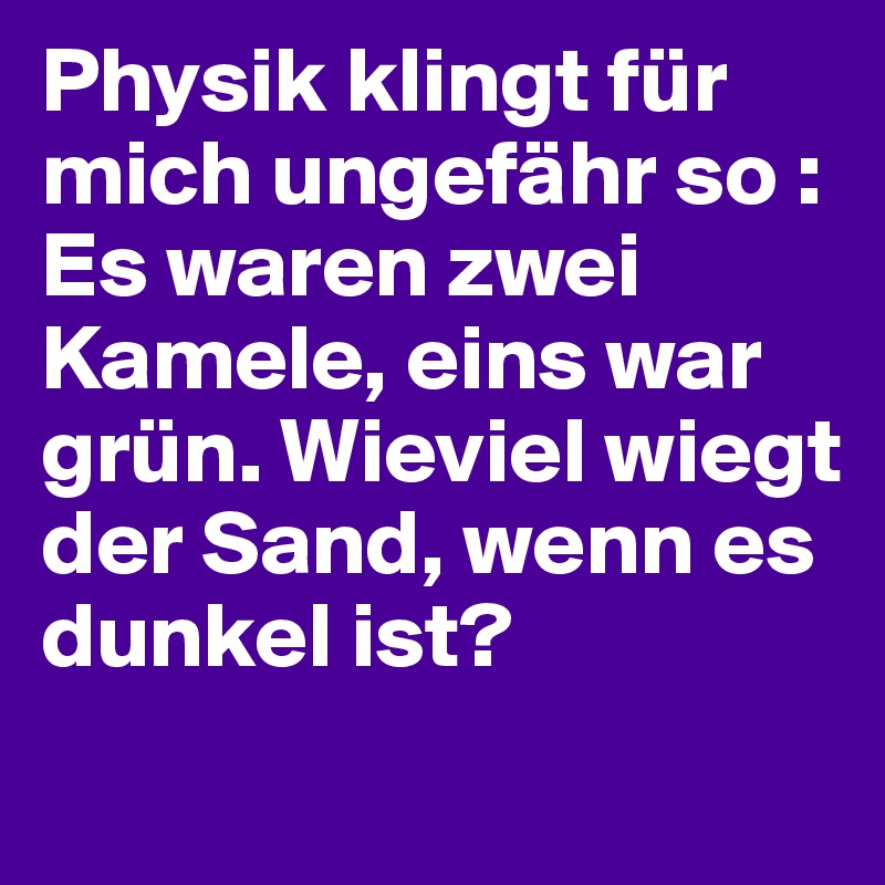 Physik klingt für mich ungefähr so : Es waren zwei Kamele, eins war grün. Wieviel wiegt der Sand, wenn es dunkel ist?
