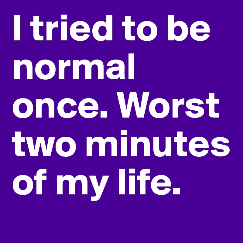 I tried to be normal once. Worst two minutes of my life. 