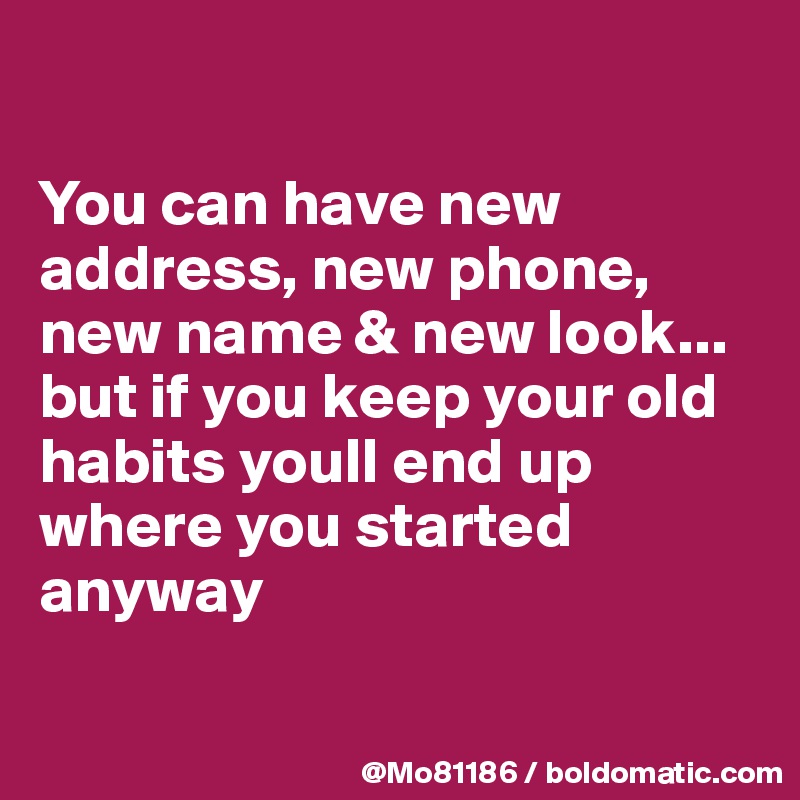 

You can have new address, new phone, new name & new look... but if you keep your old habits youll end up where you started anyway 

