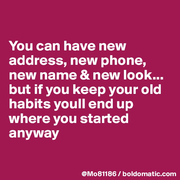

You can have new address, new phone, new name & new look... but if you keep your old habits youll end up where you started anyway 

