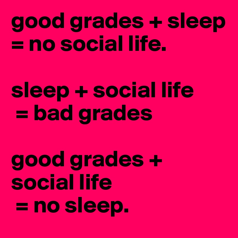 good grades + sleep = no social life.

sleep + social life
 = bad grades

good grades + social life
 = no sleep.