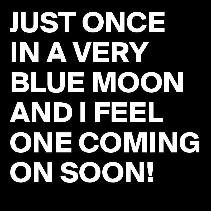 JUST ONCE IN A VERY BLUE MOON AND I FEEL ONE COMING ON SOON!