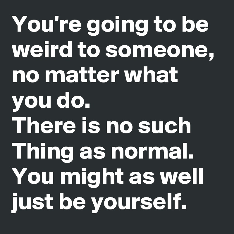 You're going to be weird to someone, no matter what you do.
There is no such Thing as normal.
You might as well just be yourself.