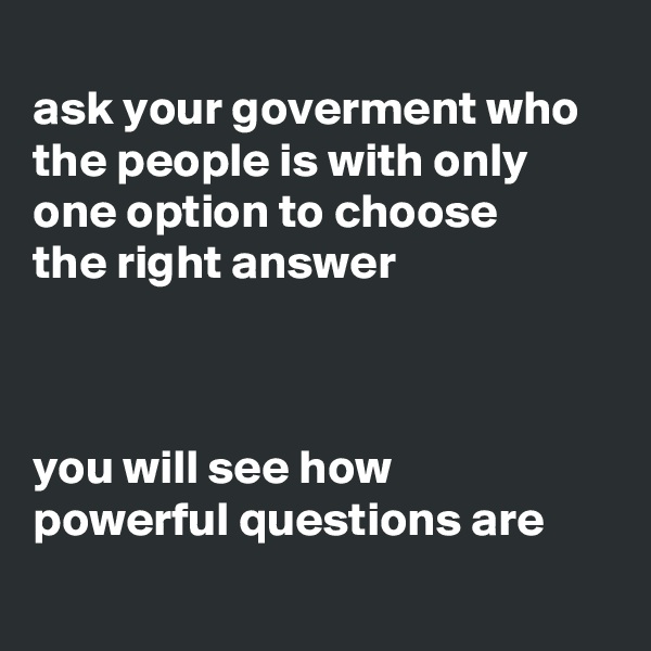 
ask your goverment who the people is with only one option to choose 
the right answer 



you will see how 
powerful questions are