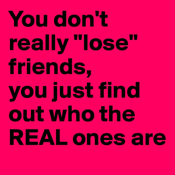 You don't really "lose" friends,
you just find out who the REAL ones are