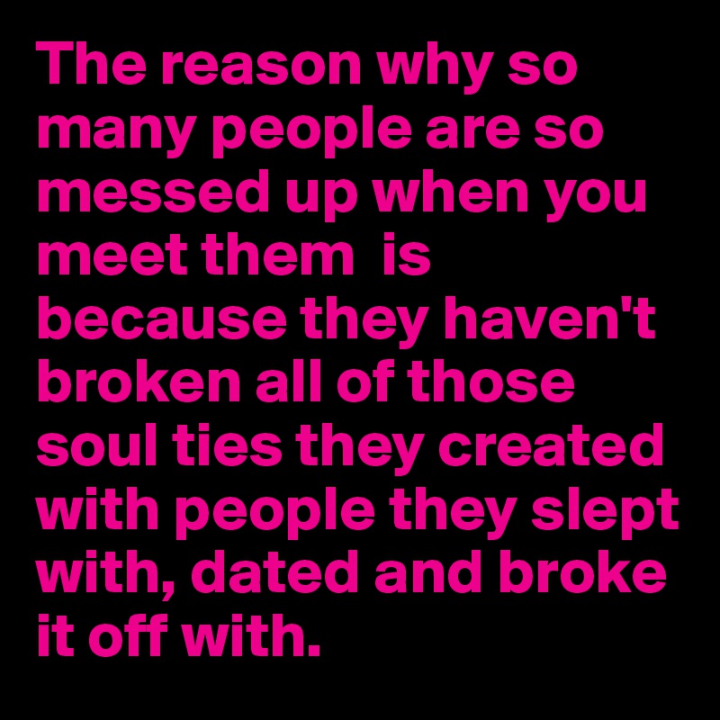 The reason why so many people are so messed up when you meet them  is because they haven't broken all of those soul ties they created with people they slept with, dated and broke it off with.