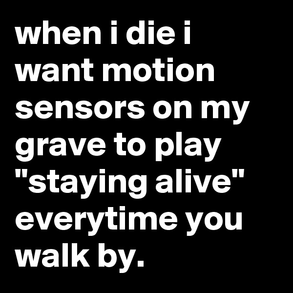 when i die i want motion sensors on my grave to play "staying alive" everytime you walk by.