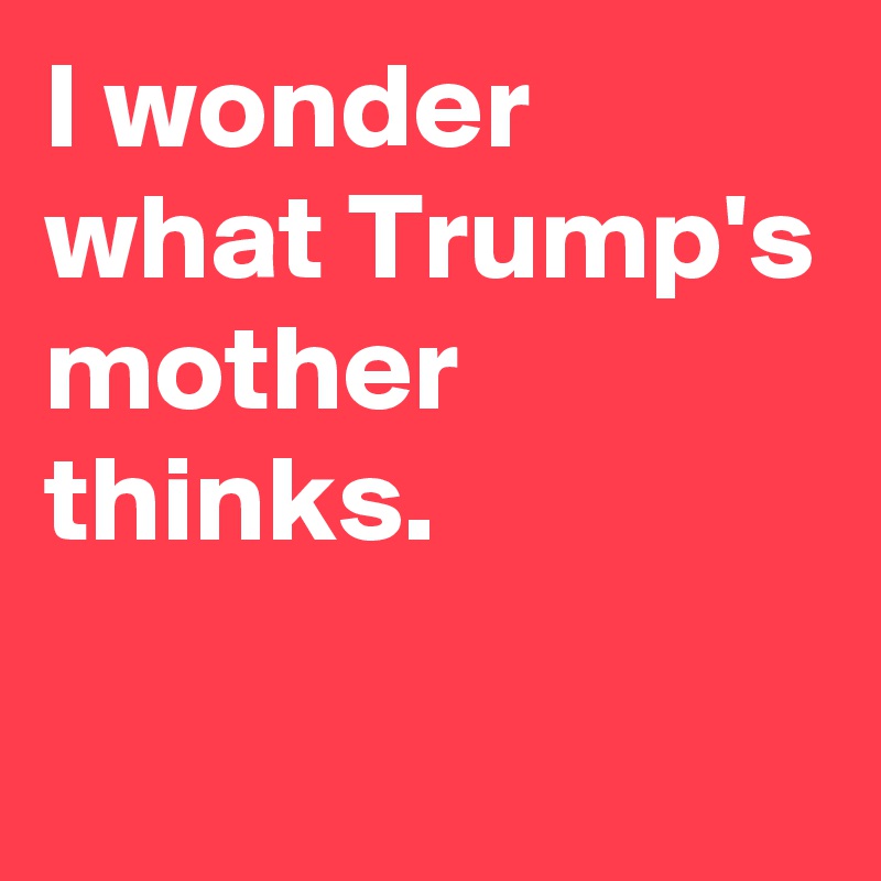 I wonder what Trump's mother thinks. 
