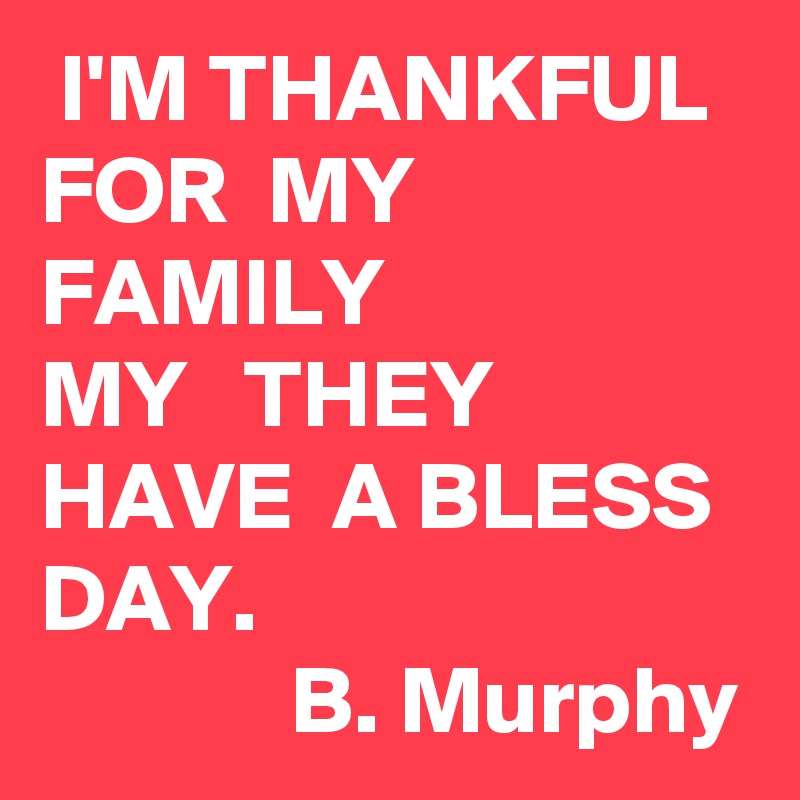  I'M THANKFUL
FOR  MY
FAMILY
MY   THEY   HAVE  A BLESS DAY.                                        B. Murphy             