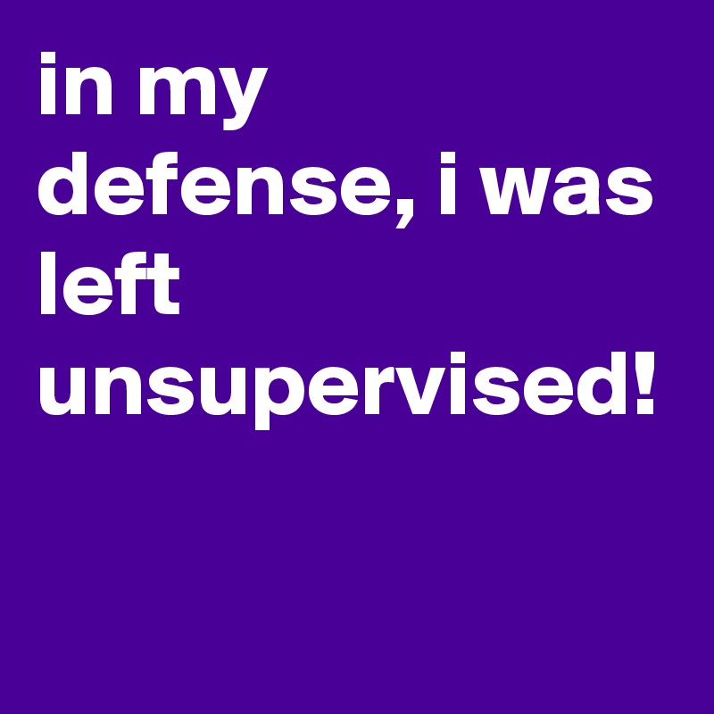 in my defense, i was left unsupervised!