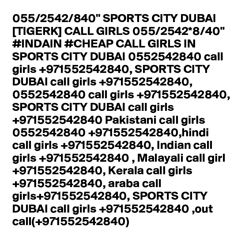 055/2542/840" SPORTS CITY DUBAI [TIGERK] CALL GIRLS 055/2542*8/40" #INDAIN #CHEAP CALL GIRLS IN SPORTS CITY DUBAI 0552542840 call girls +971552542840, SPORTS CITY DUBAI call girls +971552542840, 0552542840 call girls +971552542840, SPORTS CITY DUBAI call girls +971552542840 Pakistani call girls 0552542840 +971552542840,hindi call girls +971552542840, Indian call girls +971552542840 , Malayali call girl +971552542840, Kerala call girls +971552542840, araba call girls+971552542840, SPORTS CITY DUBAI call girls +971552542840 ,out call(+971552542840)