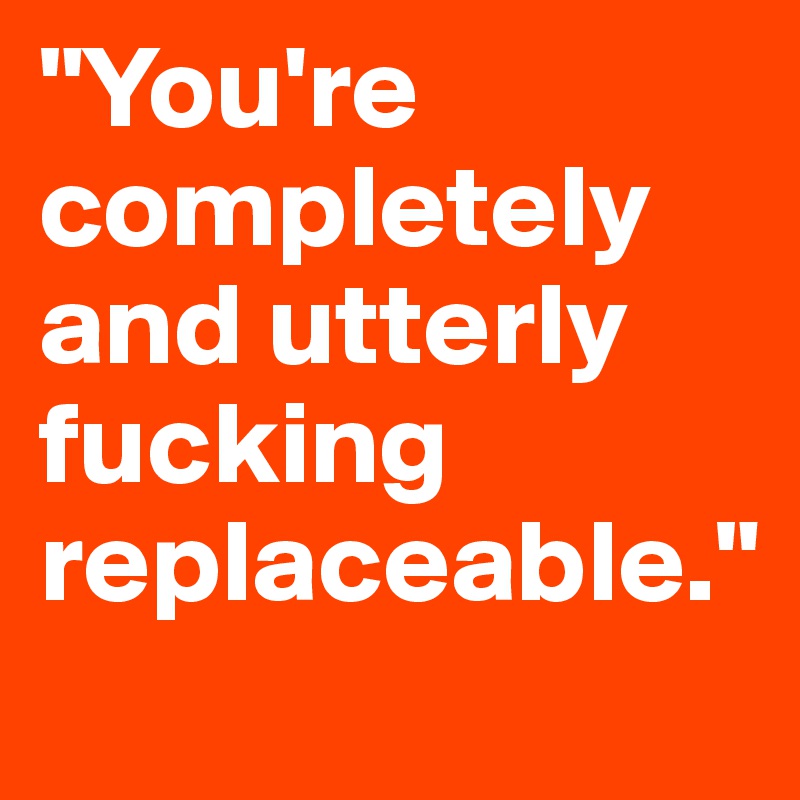 "You're completely and utterly fucking replaceable." 