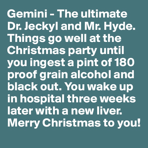 Gemini - The ultimate Dr. Jeckyl and Mr. Hyde. Things go well at the Christmas party until you ingest a pint of 180 proof grain alcohol and black out. You wake up in hospital three weeks later with a new liver. Merry Christmas to you!