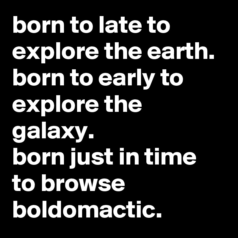 born to late to explore the earth.
born to early to explore the galaxy.
born just in time to browse boldomactic.