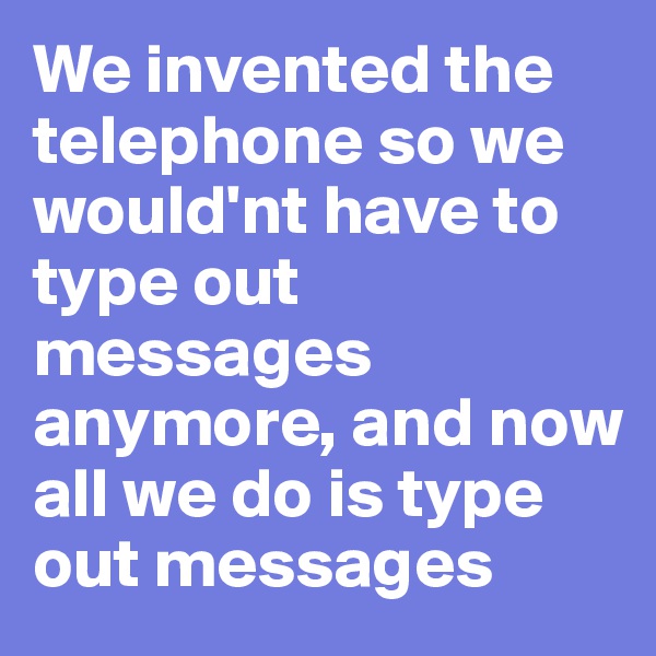 We invented the telephone so we would'nt have to type out messages anymore, and now all we do is type out messages