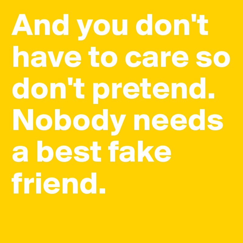 And you don't have to care so don't pretend. 
Nobody needs a best fake friend.
