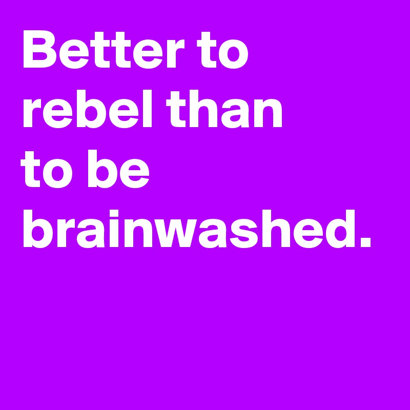 Better to rebel than 
to be brainwashed.
 