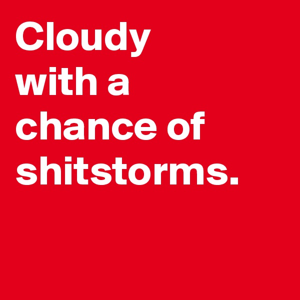 Cloudy 
with a chance of shitstorms.

