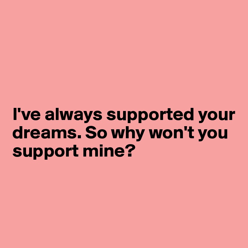 




I've always supported your dreams. So why won't you support mine?



